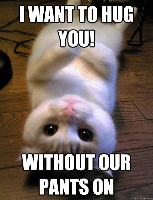 I want to hug you! without our pants on  no pants hug