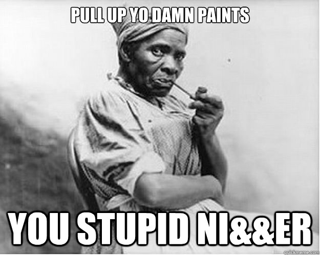 Pull up yo damn paints you stupid ni&&er  Unimpressed Slave