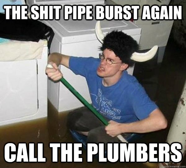The shit pipe burst again call the plumbers  They said