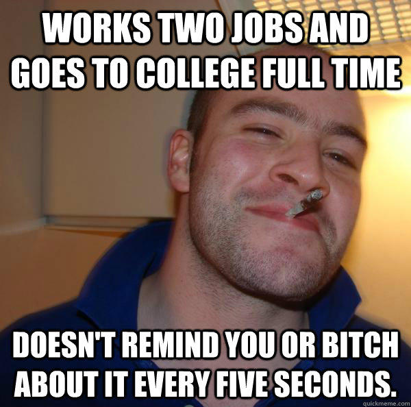 works two jobs and goes to college full time doesn't remind you or bitch about it every five seconds.  - works two jobs and goes to college full time doesn't remind you or bitch about it every five seconds.   Misc