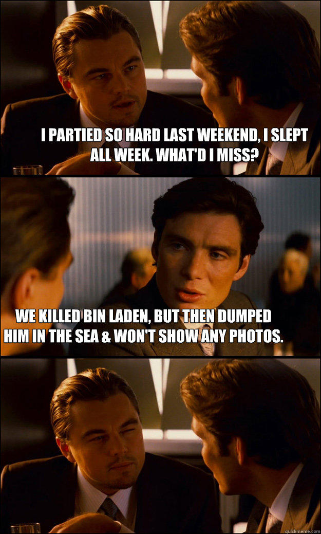 I partied so hard last weekend, I slept all week. What'd I miss? We killed bin laden, but then dumped him in the sea & won't show any photos. - I partied so hard last weekend, I slept all week. What'd I miss? We killed bin laden, but then dumped him in the sea & won't show any photos.  Inception