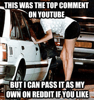 This was the top comment on Youtube But I can pass it as my own on Reddit if you like  Karma Whore