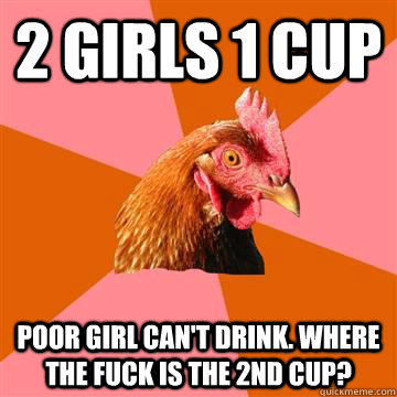 2 girls 1 cup Poor girl can't drink. Where the fuck is the 2nd cup?  Anti-Joke Chicken