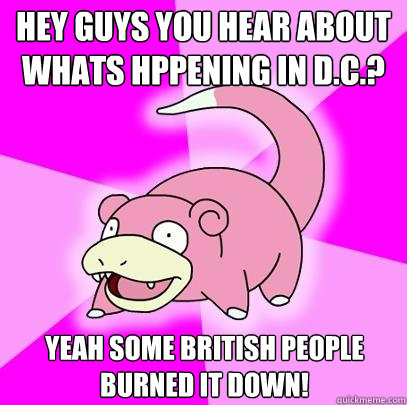 Hey guys you hear about whats hppening in d.c.? Yeah some British people burned it down!  Slowpoke