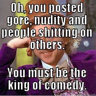 OH, YOU POSTED GORE, NUDITY AND PEOPLE SHITTING ON OTHERS. YOU MUST BE THE KING OF COMEDY. Condescending Wonka