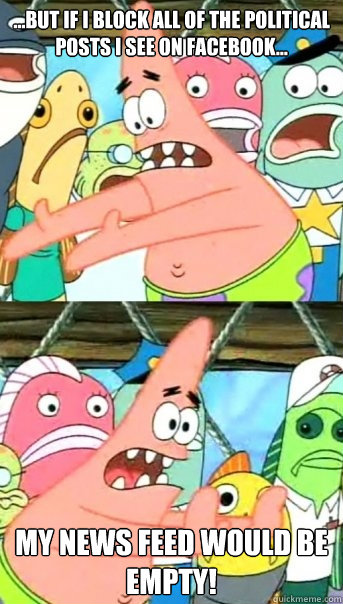 ...But if I block all of the political posts I see on Facebook... My news feed would be empty!  Push it somewhere else Patrick