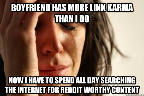 BOYFRIEND HAS MORE LINK KARMA THAN I DO NOW I HAVE TO SPEND ALL DAY SEARCHING THE INTERNET FOR REDDIT WORTHY CONTENT  First World Problems