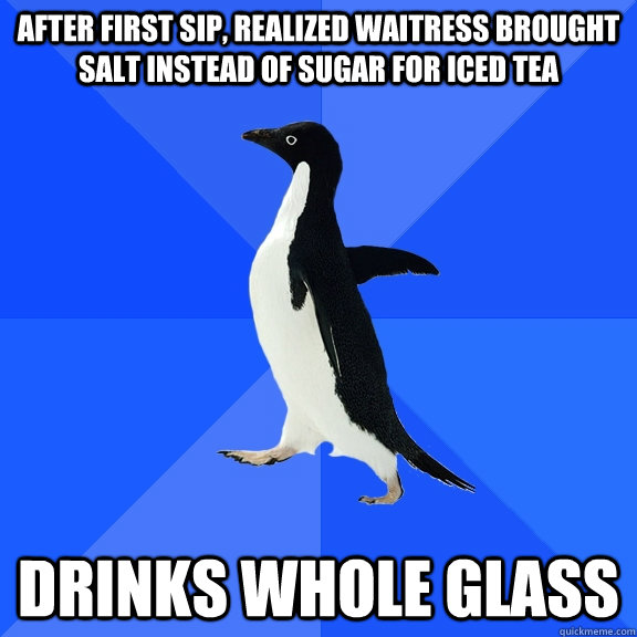 after first sip, realized Waitress brought salt instead of sugar for iced tea drinks whole glass  Socially Awkward Penguin