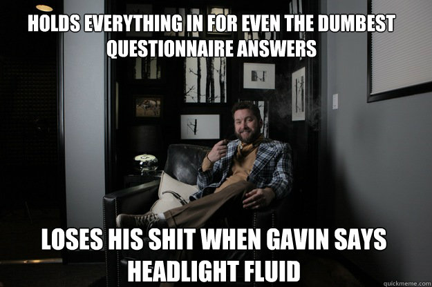 Holds everything in for even the dumbest questionnaire answers Loses his shit when gavin says Headlight fluid  benevolent bro burnie
