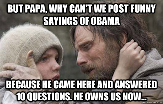 But papa, why can't we post funny sayings of Obama Because he came here and answered 10 questions. He owns us now...  Viggo Explains Reddit