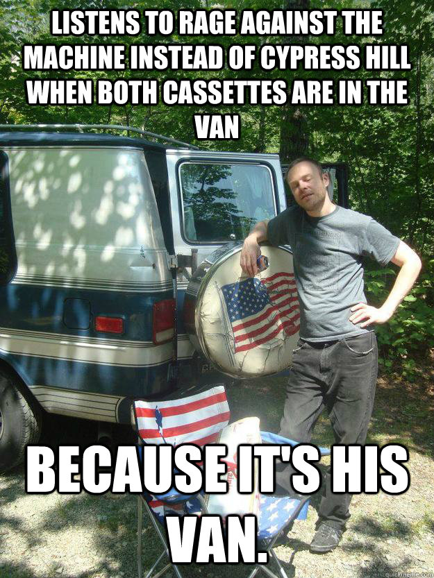 Listens to Rage against the machine instead of cypress hill when both cassettes are in the van because it's his van. - Listens to Rage against the machine instead of cypress hill when both cassettes are in the van because it's his van.  Strawman