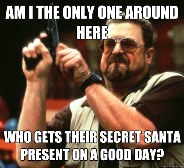 AM I THE ONLY ONE AROUND HERE WHO gets their secret santa present on a good day?  Am I the only one around here1
