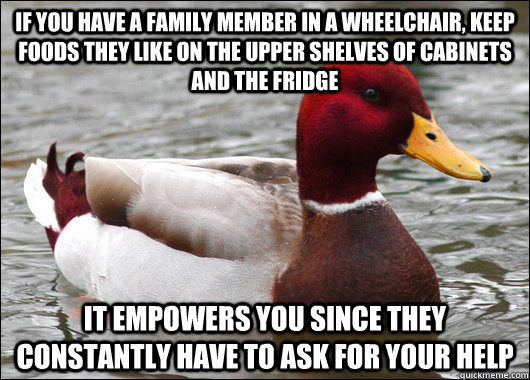 IF YOU HAVE A FAMILY MEMBER IN A WHEELCHAIR, KEEP FOODS THEY LIKE ON THE Upper SHELVES OF CABINETS AND THE FRIDGE It empowers you since they constantly have to ask for your help  Malicious Advice Mallard