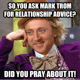 So You ask mark trom for Relationship advice? DId you pray about it!  Psychotic Willy Wonka