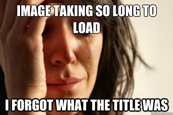 Image taking so long to load  I forgot what the title was  First World Problems