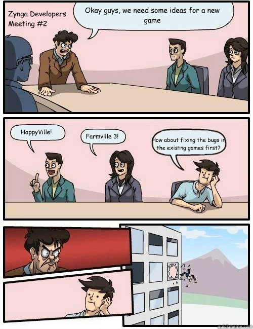 Okay guys, we need some ideas for a new game Farmville 3! HappyVille! How about fixing the bugs in the existng games first? Zynga Developers 
Meeting #2  