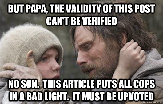 But Papa, the validity of this post can't be verified No son.  This article puts all cops in a bad light.  It must be upvoted - But Papa, the validity of this post can't be verified No son.  This article puts all cops in a bad light.  It must be upvoted  Viggo Explains Reddit