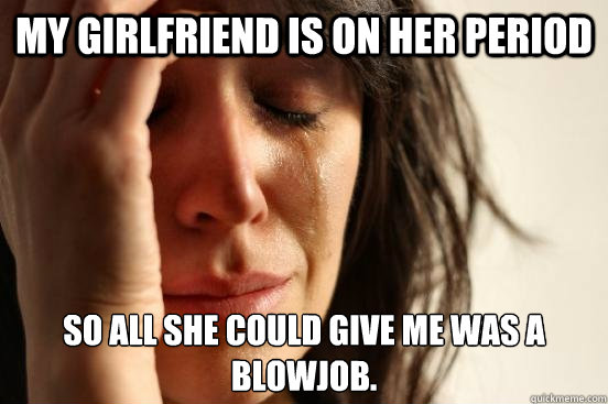 My girlfriend is on her period So all she could give me was a blowjob.  First World Problems