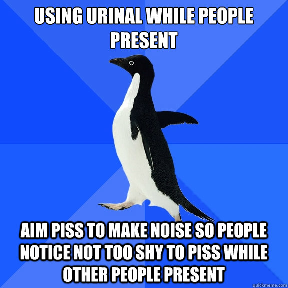 Using urinal while people present
 Aim piss to make noise so people notice not too shy to piss while other people present  Socially Awkward Penguin