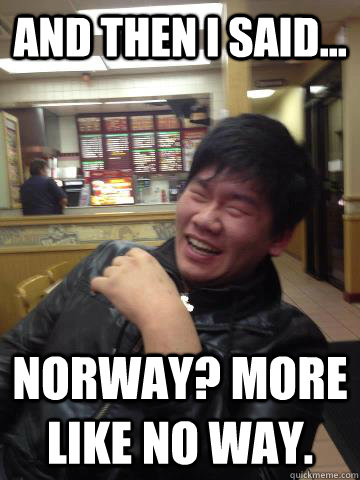 And then I said... Norway? More like No way.  Chairman Zhang
