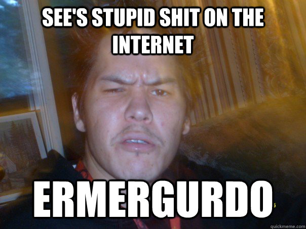 see's stupid shit on the internet ermergurdo  WTF ermergurdo