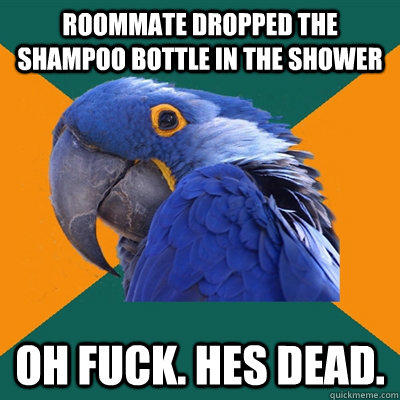 Roommate dropped the shampoo bottle in the shower Oh fuck. Hes dead.  