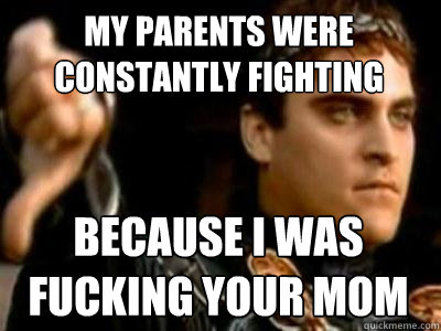 My parents were constantly fighting because i was fucking your mom  Downvoting Roman