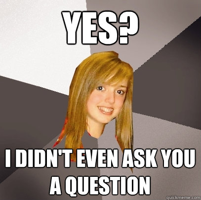 Yes? I didn't even ask you a question - Yes? I didn't even ask you a question  Musically Oblivious 8th Grader