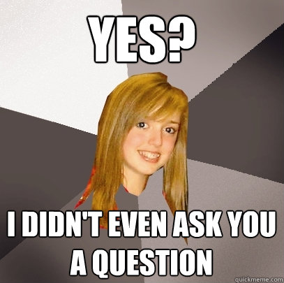 Yes? I didn't even ask you a question  Musically Oblivious 8th Grader