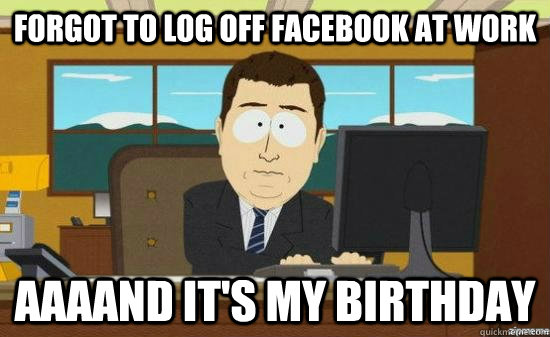 Forgot to log off facebook at work AAAAND It's my birthday  aaaand its gone