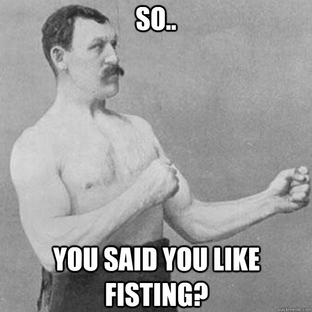 So.. You said you like fisting? - So.. You said you like fisting?  overly manly man