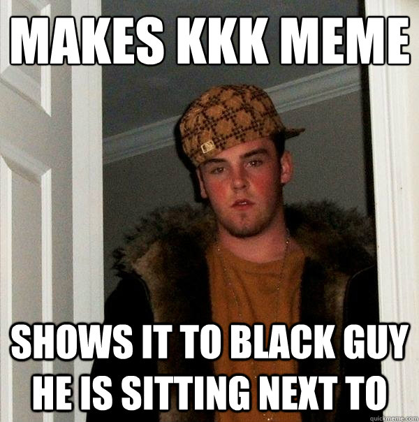 makes KKK meme
 shows it to black guy he is sitting next to - makes KKK meme
 shows it to black guy he is sitting next to  Scumbag Steve