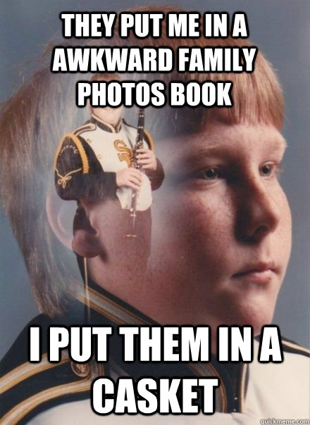 They put me in a awkward family photos book I put them in a casket  band kid
