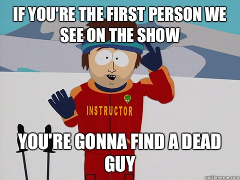 If you're the first person we see on the show you're gonna find a dead guy  Youre gonna have a bad time