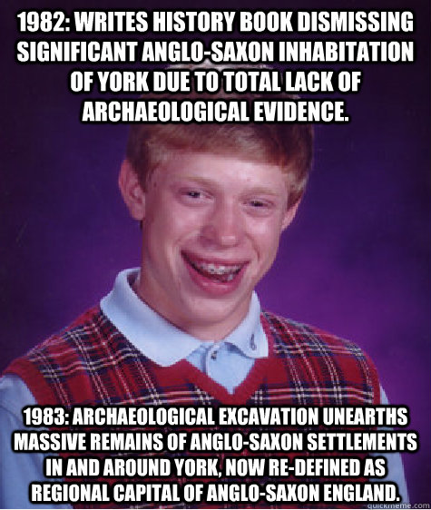 1982: Writes history book dismissing significant Anglo-Saxon inhabitation of York due to total lack of archaeological evidence.  1983: Archaeological excavation unearths massive remains of Anglo-Saxon settlements in and around York, now re-defined as regi - 1982: Writes history book dismissing significant Anglo-Saxon inhabitation of York due to total lack of archaeological evidence.  1983: Archaeological excavation unearths massive remains of Anglo-Saxon settlements in and around York, now re-defined as regi  Bad Luck Brian