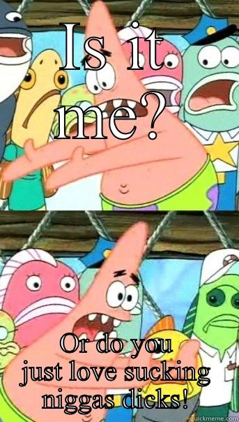 IS IT ME? OR DO YOU JUST LOVE SUCKING NIGGAS DICKS! Push it somewhere else Patrick
