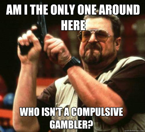 AM I THE ONLY ONE AROUND
HERE WHO ISN'T A COMPULSIVE GAMBLER? - AM I THE ONLY ONE AROUND
HERE WHO ISN'T A COMPULSIVE GAMBLER?  Misc