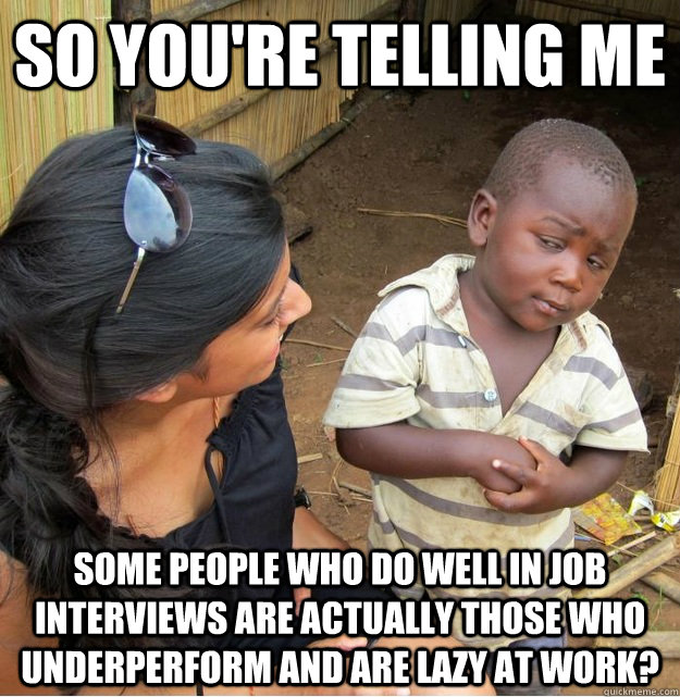 so You're telling me some people who do well in job interviews are actually those who underperform and are lazy at work? - so You're telling me some people who do well in job interviews are actually those who underperform and are lazy at work?  Skeptical Third World Kid