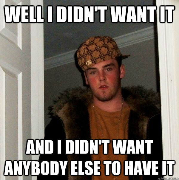 Well i didn't want it And i didn't want anybody else to have it  Scumbag Steve