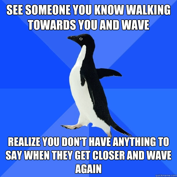 see someone you know walking towards you and wave Realize you don't have anything to say when they get closer and wave again  Socially Awkward Penguin