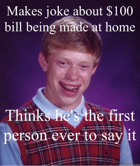 Makes joke about $100 bill being made at home Thinks he's the first person ever to say it   Bad Luck Brian