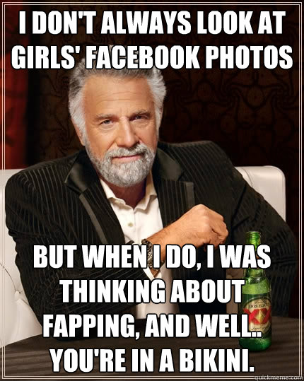 I don't always look at girls' facebook photos but when I do, I was thinking about fapping, and well.. You're in a bikini.  The Most Interesting Man In The World