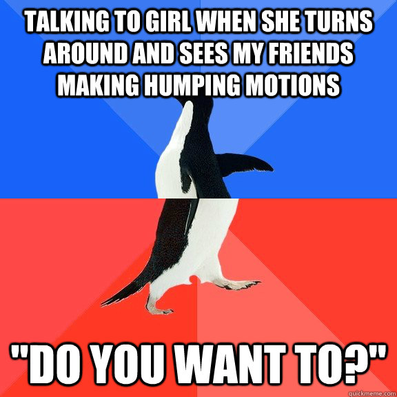 Talking to girl when she turns around and sees my friends making humping motions 