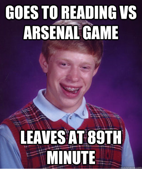 Goes to reading vs arsenal game leaves at 89th minute  Bad Luck Brian