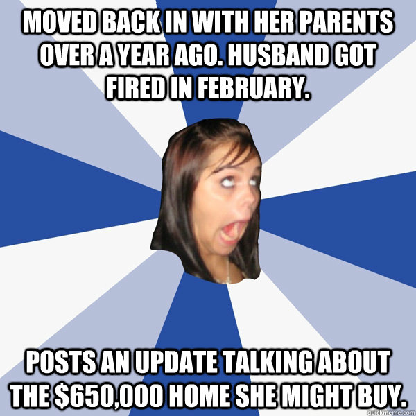 Moved back in with her parents over a year ago. husband got fired in February. Posts an update talking about the $650,000 home she might buy.  Annoying Facebook Girl