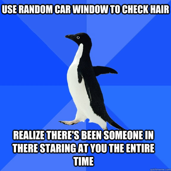 use random car window to check hair realize there's been someone in there staring at you the entire time    Socially Awkward Penguin