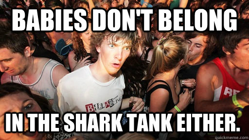 babies don't belong in the shark tank either.  Sudden Clarity Clarence