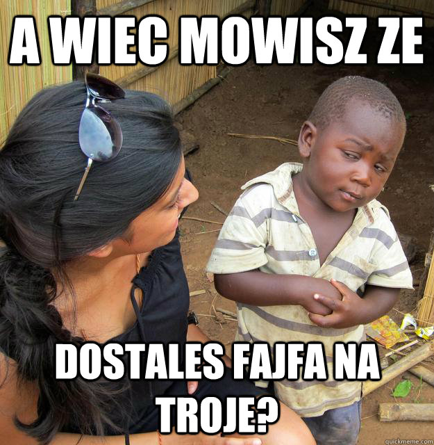 A WIEC MOWISZ ZE DOSTALES FAJFA NA TROJE?  Skeptical 3rd World Kid