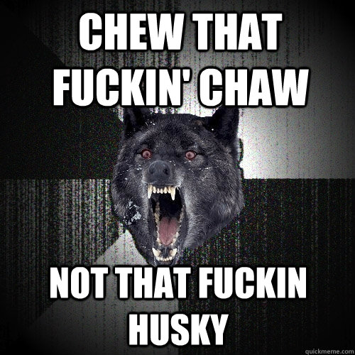 Chew that fuckin' chaw not that fuckin husky  Insanity Wolf