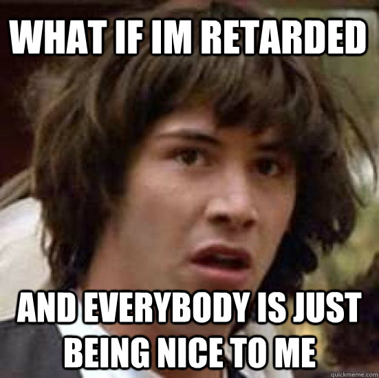 what if im retarded and everybody is just being nice to me  conspiracy keanu